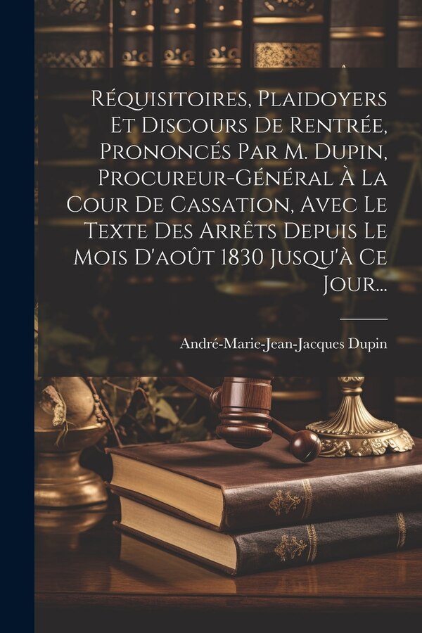 Réquisitoires Plaidoyers Et Discours De Rentrée Prononcés Par M. Dupin Procureur-général À La Cour De Cassation Avec Le Texte Des Arrêts