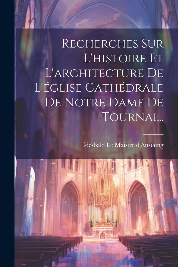 Recherches Sur L'histoire Et L'architecture De L'église Cathédrale De Notre Dame De Tournai. by Idesbald Le Maistre D'anstaing, Paperback