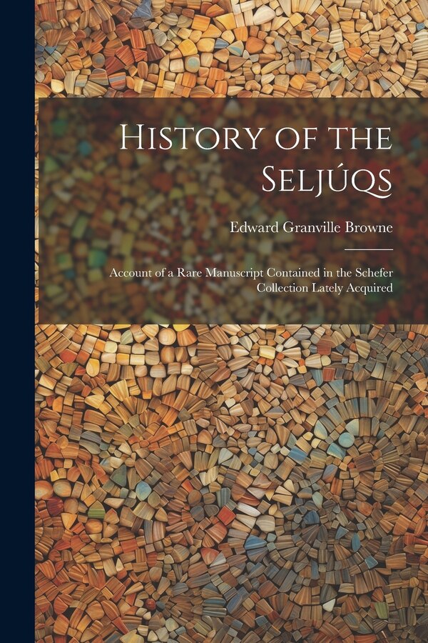 History of the Seljúqs; Account of a Rare Manuscript Contained in the Schefer Collection Lately Acquired by Edward Granville 1862-1926 Browne