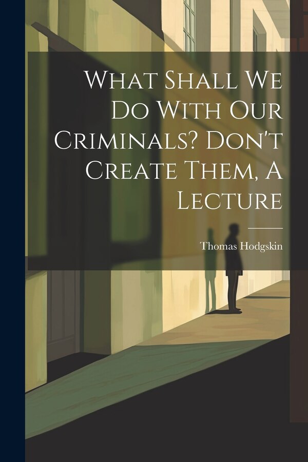 What Shall We Do With Our Criminals? Don't Create Them A Lecture by Thomas Hodgskin, Paperback | Indigo Chapters