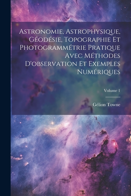 Astronomie Astrophysique Géodésie Topographie Et Photogrammétrie Pratique Avec Méthodes D'observation Et Exemples Numériques; Volume 1