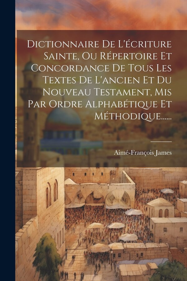 Dictionnaire De L'écriture Sainte Ou Répertoire Et Concordance De Tous Les Textes De L'ancien Et Du Nouveau Testament Mis Par Ordre