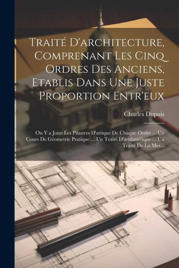 Traité D'architecture Comprenant Les Cinq Ordres Des Anciens Etablis Dans Une Juste Proportion Entr'eux by Charles Dupuis, Paperback