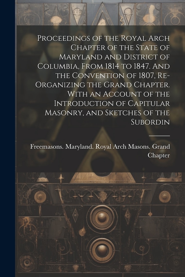 Proceedings of the Royal Arch Chapter of the State of Maryland and District of Columbia From 1814 to 1847. And the Convention of 1807