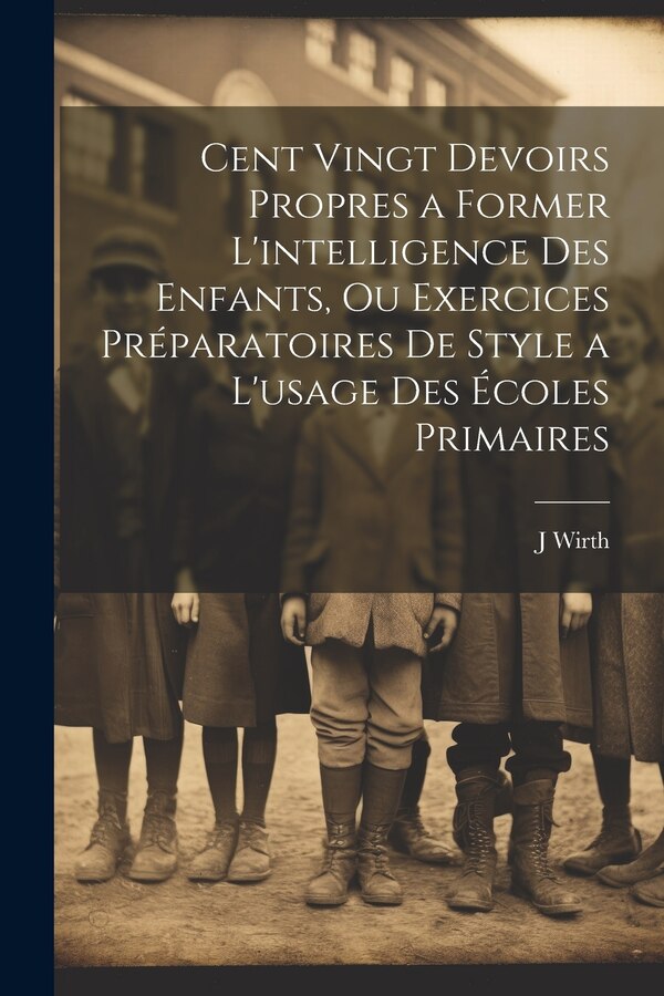 Cent Vingt Devoirs Propres a Former L'intelligence Des Enfants Ou Exercices Préparatoires De Style a L'usage Des Écoles Primaires by J Wirth
