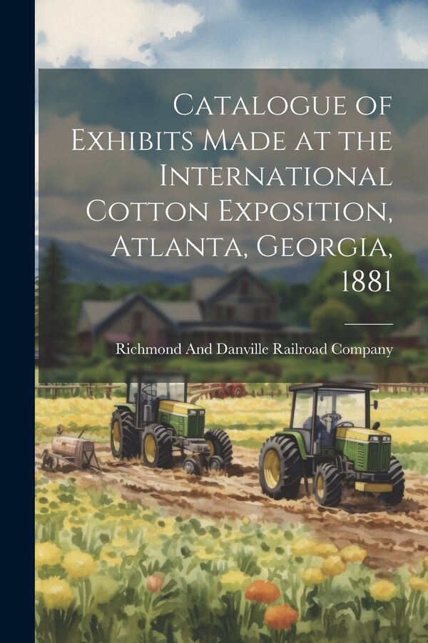 Catalogue of Exhibits Made at the International Cotton Exposition Atlanta Georgia 1881 by Richmond And Danville Railroad Company, Paperback