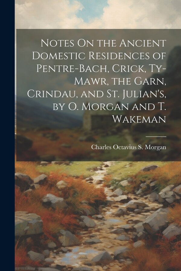 Notes On the Ancient Domestic Residences of Pentre-Bach Crick Ty-Mawr the Garn Crindau and St. Julian's by O. Morgan and T. Wakeman