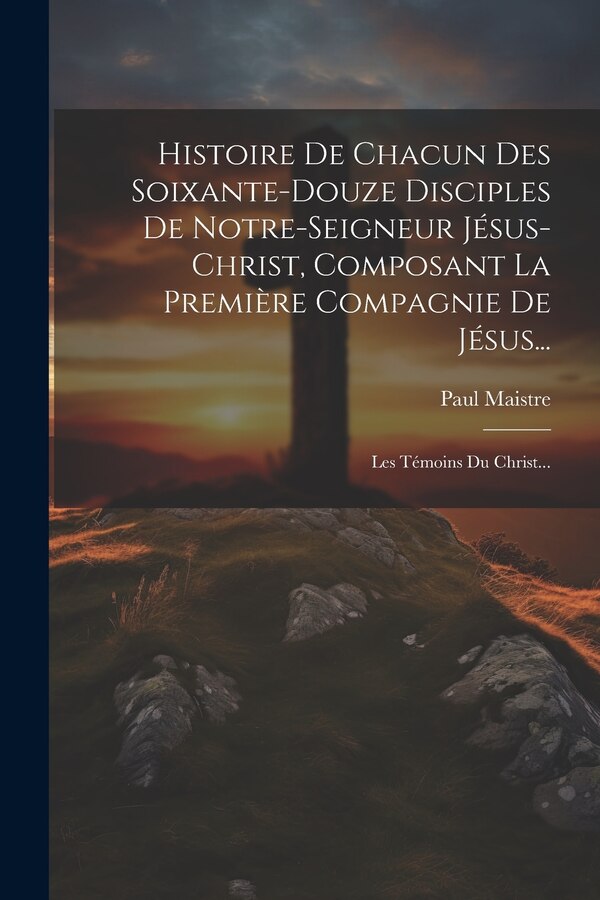 Histoire De Chacun Des Soixante-douze Disciples De Notre-seigneur Jésus-christ Composant La Première Compagnie De Jésus. by Paul Maistre