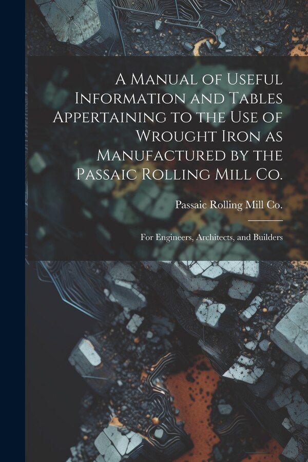 A Manual of Useful Information and Tables Appertaining to the use of Wrought Iron as Manufactured by the Passaic Rolling Mill Co.; for, Paperback