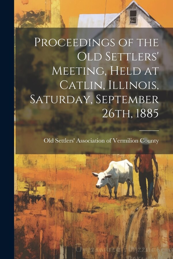 Proceedings of the Old Settlers' Meeting Held at Catlin Illinois Saturday September 26th 1885 by Old Settlers' Association of Vermilio