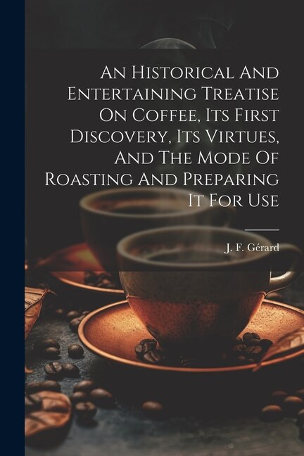 An Historical And Entertaining Treatise On Coffee Its First Discovery Its Virtues And The Mode Of Roasting And Preparing It For Use by J F Gérard