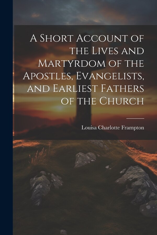 A Short Account of the Lives and Martyrdom of the Apostles Evangelists and Earliest Fathers of the Church by Louisa Charlotte Frampton