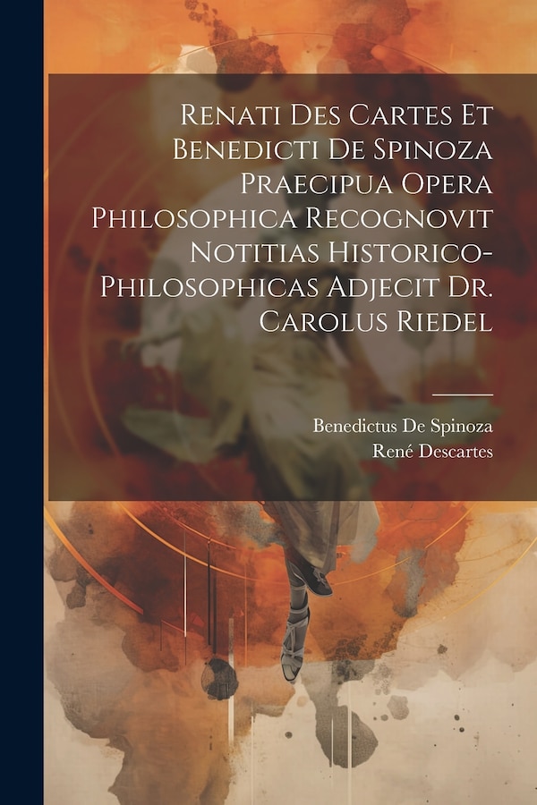 Renati Des Cartes Et Benedicti De Spinoza Praecipua Opera Philosophica Recognovit Notitias Historico-Philosophicas Adjecit Dr. Carolus