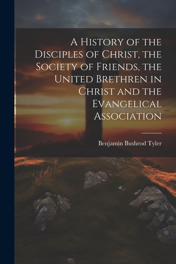 A History of the Disciples of Christ the Society of Friends the United Brethren in Christ and the Evangelical Association by Benjamin Bushrod Tyler