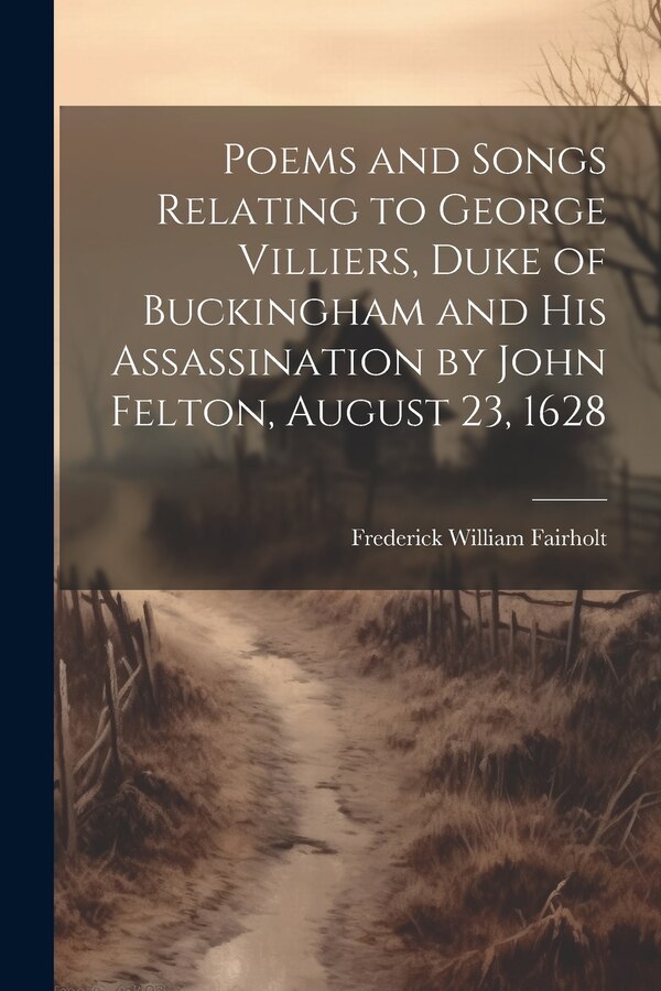 Poems and Songs Relating to George Villiers Duke of Buckingham and His Assassination by John Felton August 23 1628 by Frederick William Fairholt