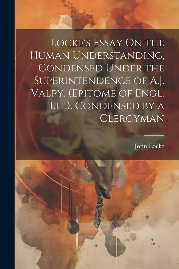 Locke's Essay On the Human Understanding Condensed Under the Superintendence of A.J. Valpy. (Epitome of Engl. Lit.). Condensed by a by John Locke