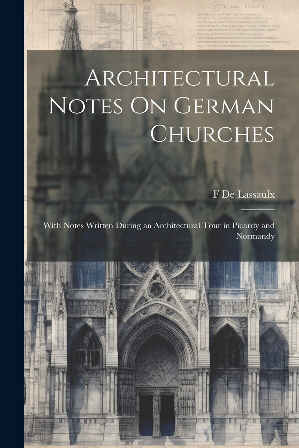 Architectural Notes On German Churches; With Notes Written During an Architectural Tour in Picardy and Normandy by F De Lassaulx, Paperback