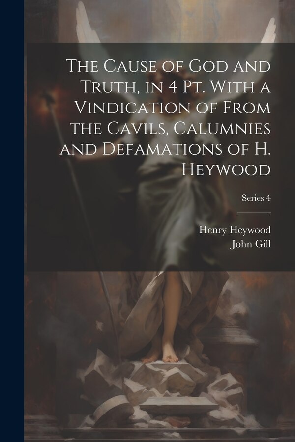 The Cause of God and Truth in 4 Pt. With a Vindication of From the Cavils Calumnies and Defamations of H. Heywood; Series 4 by John Gill