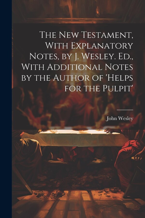The New Testament With Explanatory Notes by J. Wesley. Ed. With Additional Notes by the Author of 'helps for the Pulpit' by John Wesley
