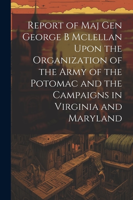 Report of Maj Gen George B Mclellan Upon the Organization of the Army of the Potomac and the Campaigns in Virginia and Maryland by Anonymous