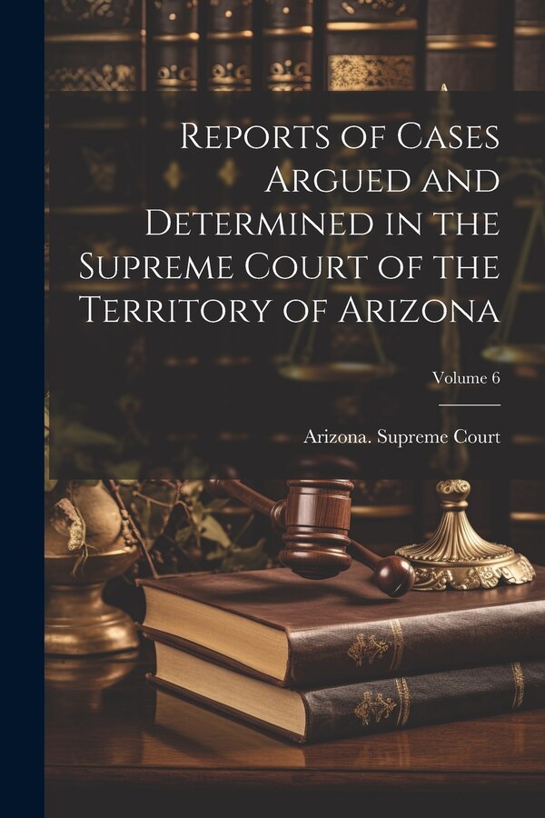 Reports of Cases Argued and Determined in the Supreme Court of the Territory of Arizona; Volume 6 by Arizona Supreme Court, Paperback