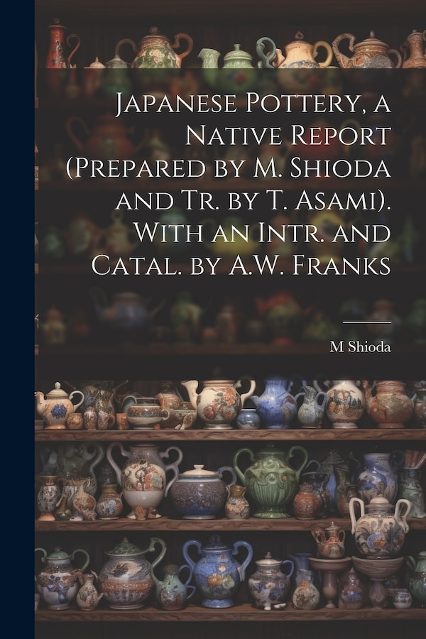 Japanese Pottery a Native Report (Prepared by M. Shioda and Tr. by T. Asami). With an Intr. and Catal. by A.W. Franks by M Shioda, Paperback