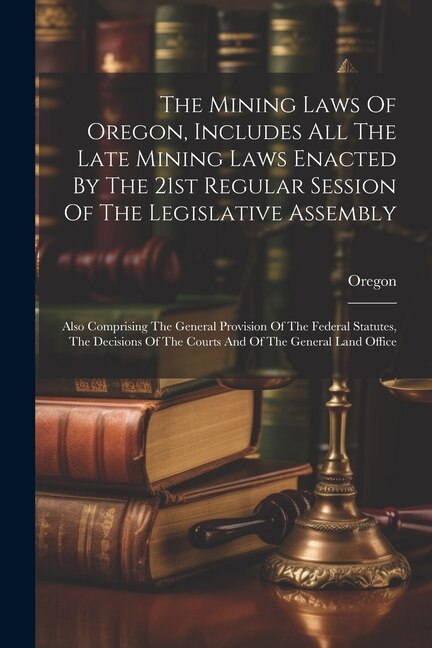 The Mining Laws Of Oregon Includes All The Late Mining Laws Enacted By The 21st Regular Session Of The Legislative Assembly, Paperback