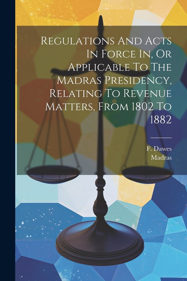 Regulations And Acts In Force In Or Applicable To The Madras Presidency Relating To Revenue Matters From 1802 To 1882 by F Dawes, Paperback
