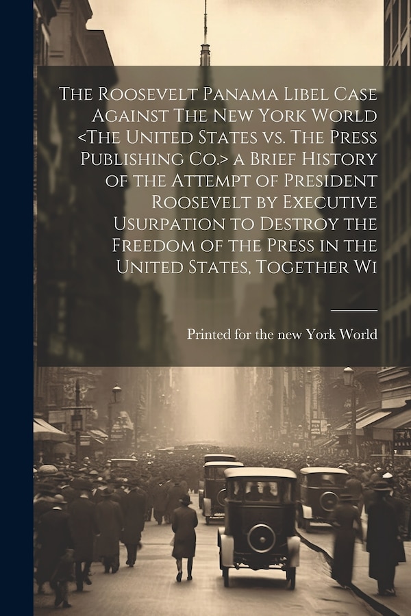The Roosevelt Panama Libel Case Against The New York World a Brief History of the Attempt of President Roosevelt by Executive Usurpation to