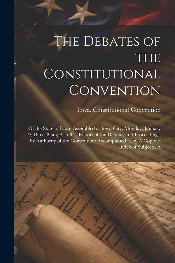 The Debates of the Constitutional Convention; of the State of Iowa Assembled at Iowa City Monday January 19 1857. Being A Full | Indigo Chapters