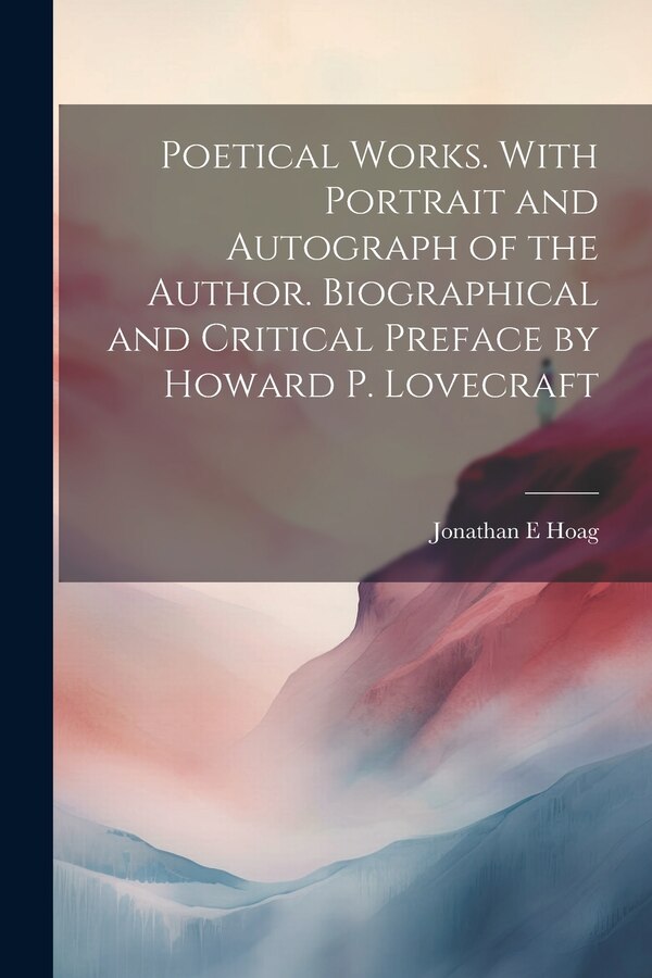 Poetical Works. With Portrait and Autograph of the Author. Biographical and Critical Preface by Howard P. Lovecraft by Jonathan E Hoag, Paperback