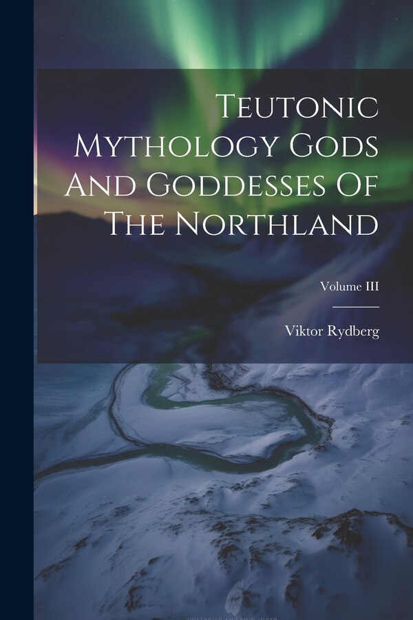 Teutonic Mythology Gods And Goddesses Of The Northland; Volume III by Viktor Rydberg