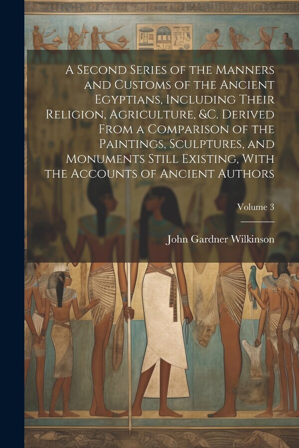 A Second Series of the Manners and Customs of the Ancient Egyptians Including Their Religion Agriculture &c. Derived From a Comparison