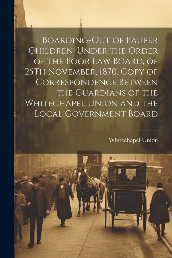Boarding-Out of Pauper Children Under the Order of the Poor Law Board of 25Th November 1870. Copy of Correspondence Between the by Whitechapel Union