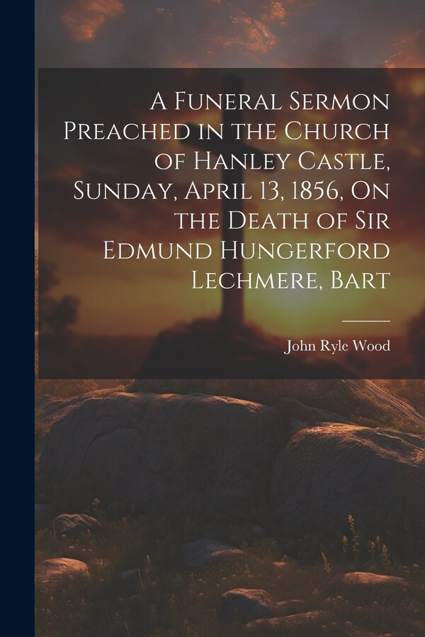 A Funeral Sermon Preached in the Church of Hanley Castle Sunday April 13 1856 On the Death of Sir Edmund Hungerford Lechmere Bart by John Ryle Wood