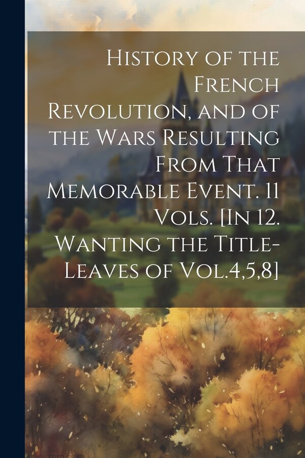 History of the French Revolution and of the Wars Resulting From That Memorable Event. 11 Vols. [In 12. Wanting the Title-Leaves of