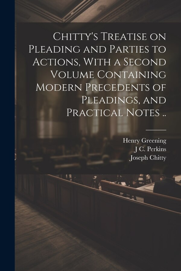 Chitty's Treatise on Pleading and Parties to Actions With a Second Volume Containing Modern Precedents of Pleadings and Practical Notes