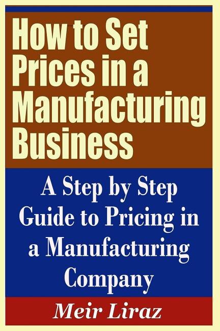 How to Set Prices in a Manufacturing Business - A Step by Step Guide to Pricing in a Manufacturing Company by Meir Liraz, Paperback