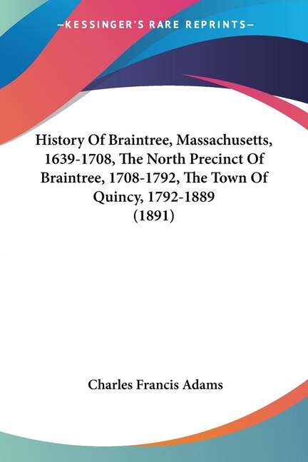 History Of Braintree Massachusetts 1639-1708 The North Precinct Of Braintree 1708-1792 The Town Of Quincy 1792-1889 (1891) by Charles Francis Adams