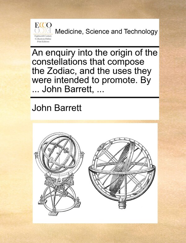 An enquiry into the origin of the constellations that compose the Zodiac and the uses they were intended to promote. by John Barrett