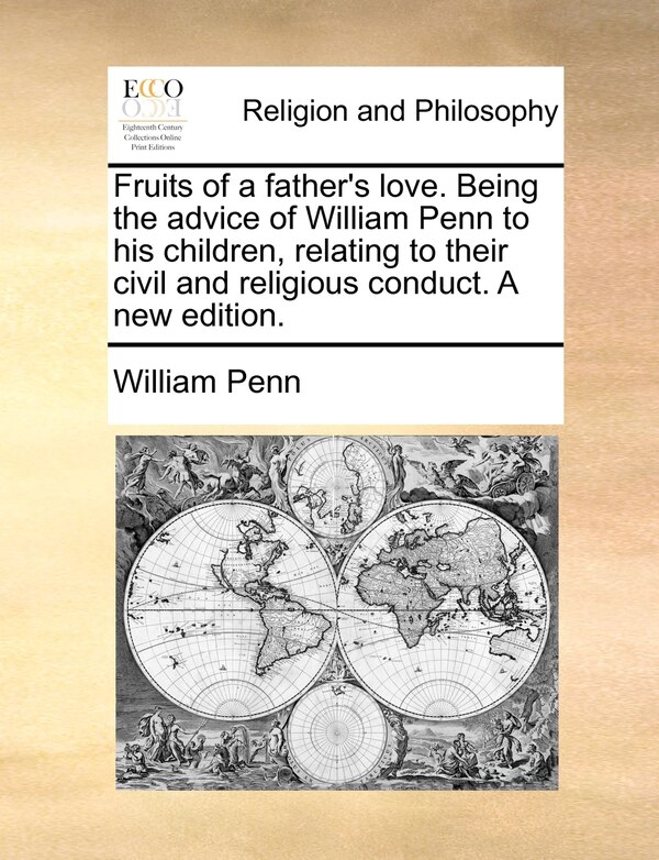 Fruits of a father's love. Being the advice of William Penn to his children relating to their civil and religious conduct. A new edition