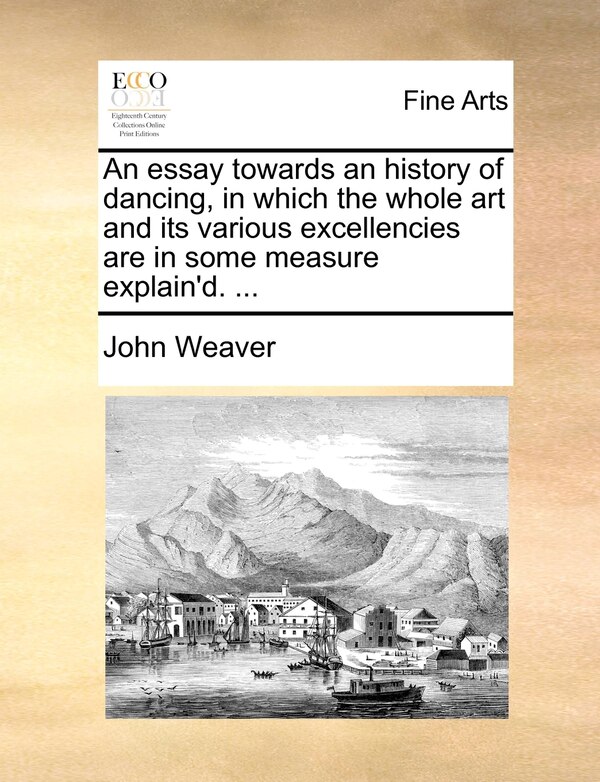 An essay towards an history of dancing in which the whole art and its various excellencies are in some measure explain'd. . by John Weaver