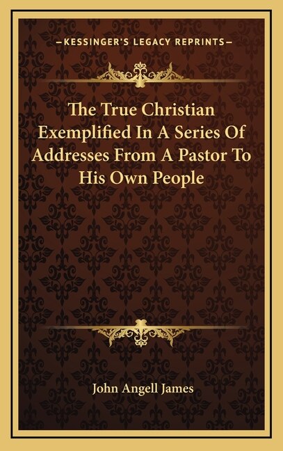 The True Christian Exemplified In A Series Of Addresses From A Pastor To His Own People by John Angell James, Hardcover | Indigo Chapters