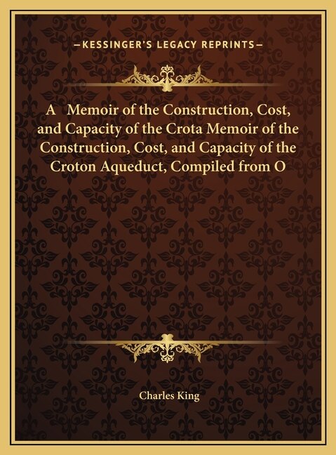 A Memoir of the Construction Cost and Capacity of the Crota Memoir of the Construction Cost and Capacity of the Croton Aqueduct by Charles King