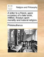 A Letter To A Friend, Upon Occasion Of A Late Book, Intitled, Essays Upon Morality And Natural Religion.