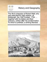 The Life & Character Of Robert Watt; Who Was Executed For High Treason, At Edinburgh, The 15th October, 1794. ... Together With Hi