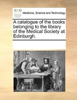 A Catalogue Of The Books Belonging To The Library Of The Medical Society At Edinburgh.