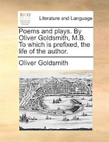 Poems And Plays. By Oliver Goldsmith, M.b. To Which Is Prefixed, The Life Of The Author.
