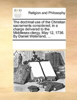 The Doctrinal Use Of The Christian Sacraments Considered; In A Charge Delivered To The Middlesex-clergy, May 12, 1736. By Daniel W