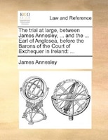 The Trial At Large, Between James Annesley, ... And The ... Earl Of Anglesea, Before The Barons Of The Court Of Exchequer In Irela